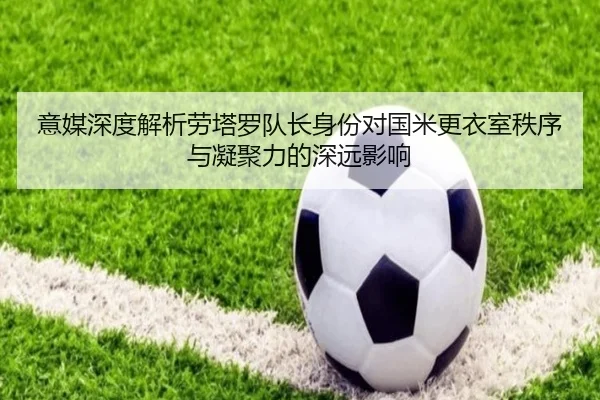 意媒深度解析劳塔罗队长身份对国米更衣室秩序与凝聚力的深远影响
