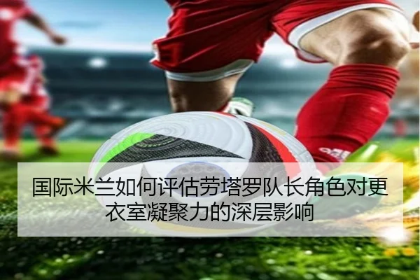 国际米兰如何评估劳塔罗队长角色对更衣室凝聚力的深层影响
